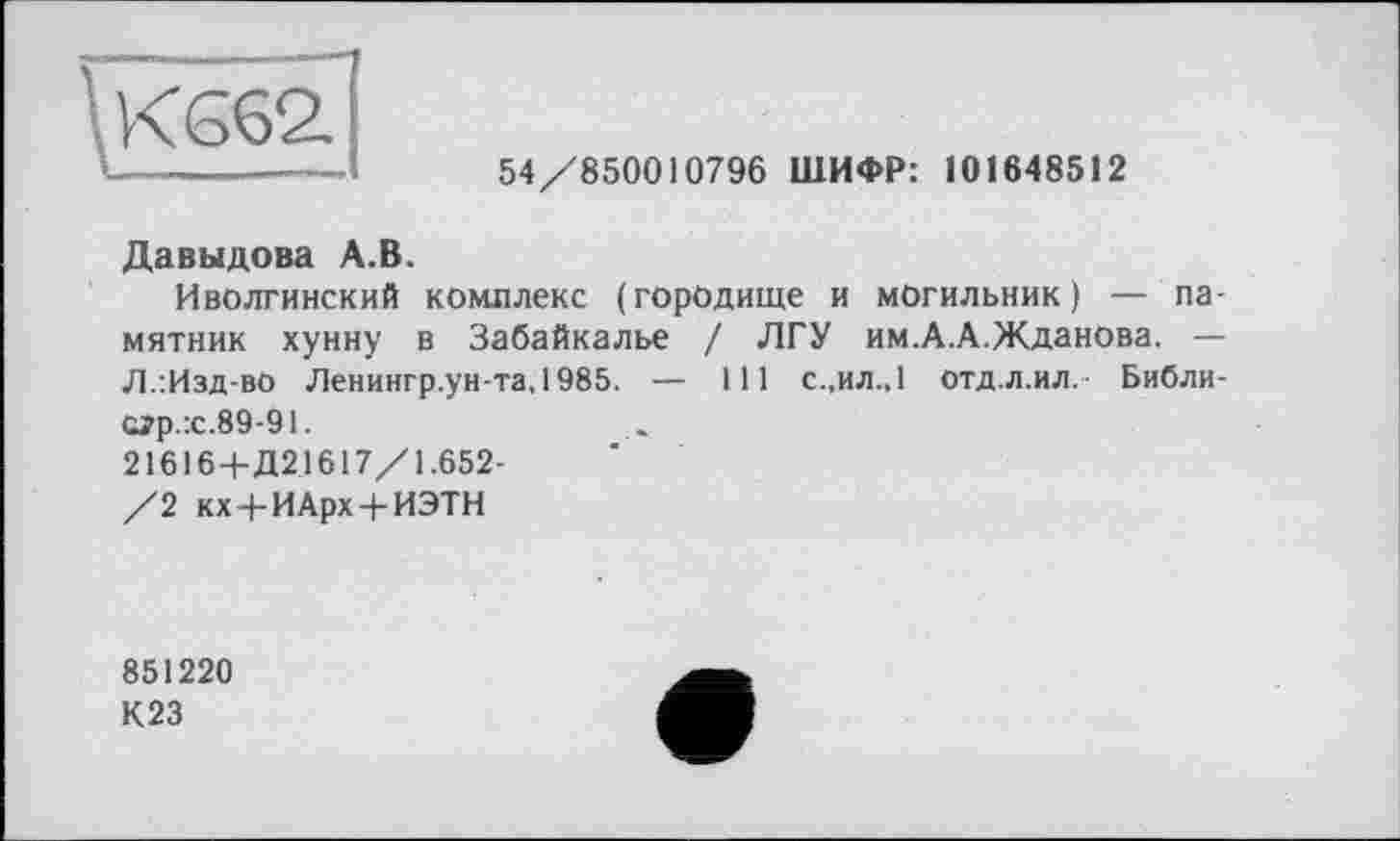 ﻿54/850010796 ШИФР: 101648512
Давыдова А.В.
Иволгинский комплекс (городище и могильник) — памятник хунну в Забайкалье / ЛГУ им.А.А.Жданова. — Л.:Изд-вО Ленингр.ун-та,1985. — 111 с.,ил.,1 отд.л.ил. Библи-сгр.:с.89-91.
21616+Д21617/1.652-
/2 кх+ИАрх + ИЭТН
851220
К23